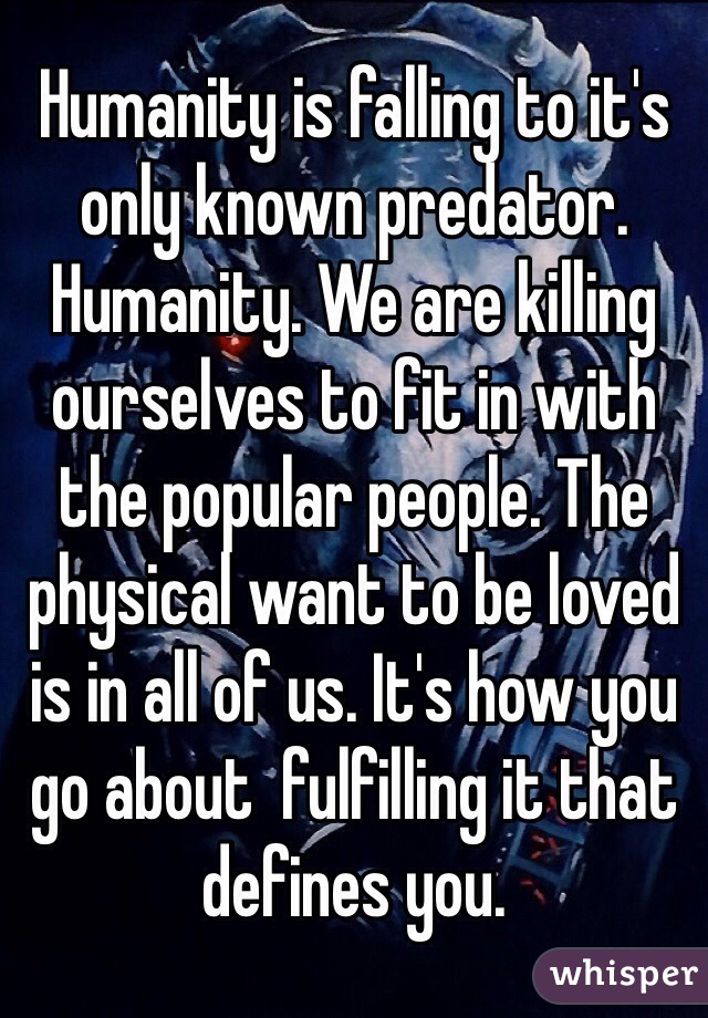 Humanity is falling to it's only known predator. Humanity. We are killing ourselves to fit in with the popular people. The physical want to be loved is in all of us. It's how you go about  fulfilling it that defines you.