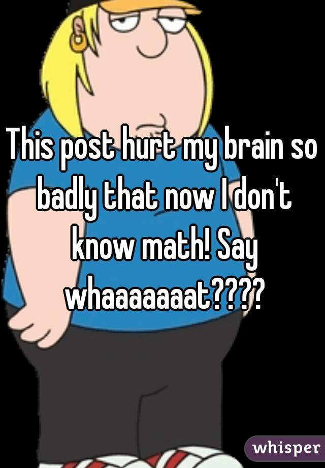 This post hurt my brain so badly that now I don't know math! Say whaaaaaaat????