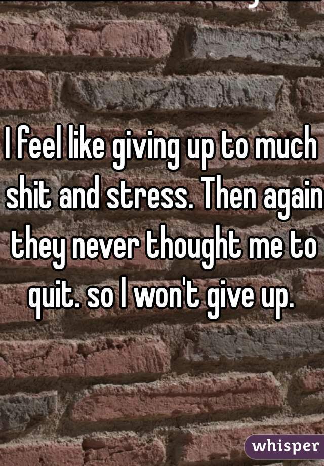 I feel like giving up to much shit and stress. Then again they never thought me to quit. so I won't give up. 