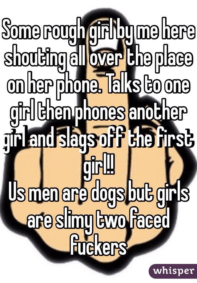 Some rough girl by me here shouting all over the place on her phone. Talks to one girl then phones another girl and slags off the first girl!! 
Us men are dogs but girls are slimy two faced fuckers 