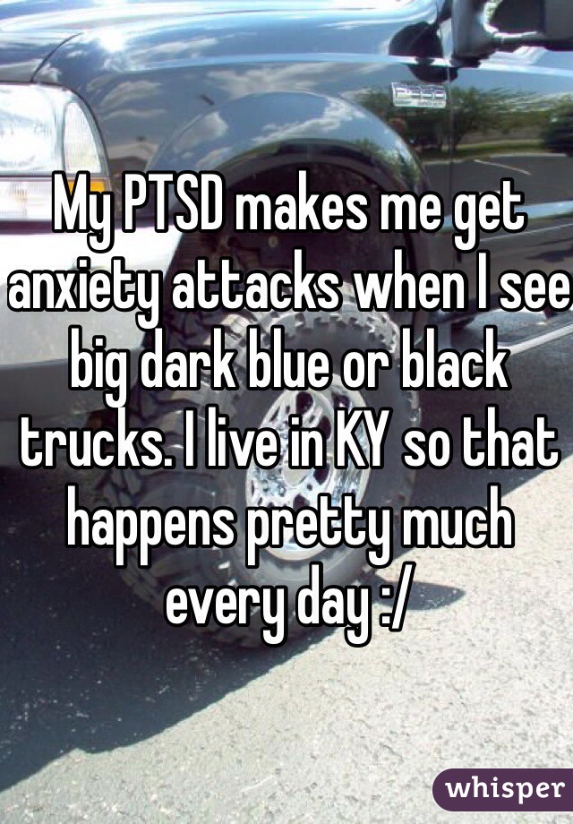 My PTSD makes me get anxiety attacks when I see big dark blue or black trucks. I live in KY so that happens pretty much every day :/