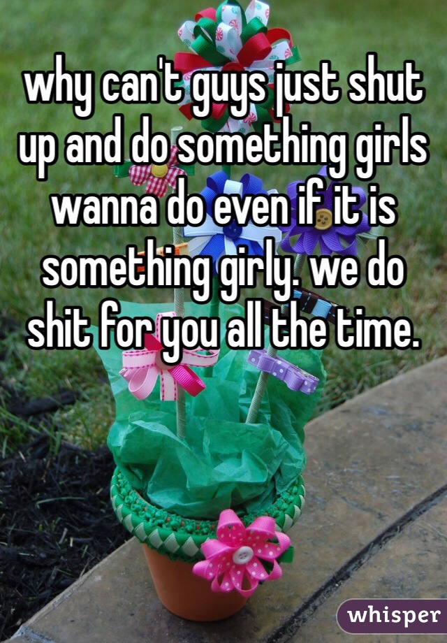 why can't guys just shut up and do something girls wanna do even if it is something girly. we do shit for you all the time. 