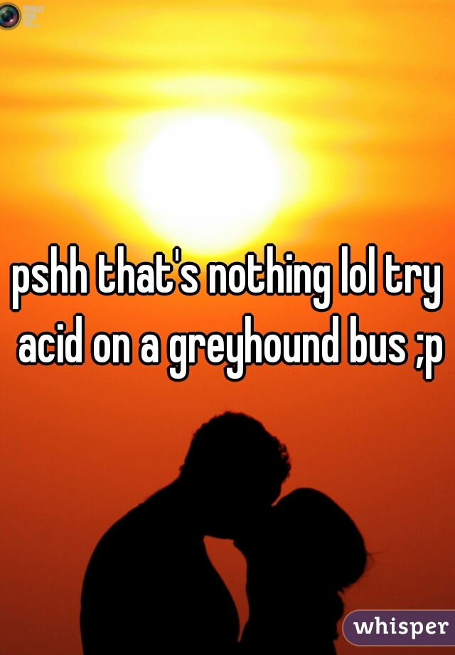 pshh that's nothing lol try acid on a greyhound bus ;p