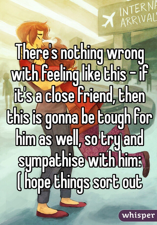 There's nothing wrong with feeling like this - if it's a close friend, then this is gonna be tough for him as well, so try and sympathise with him:( hope things sort out