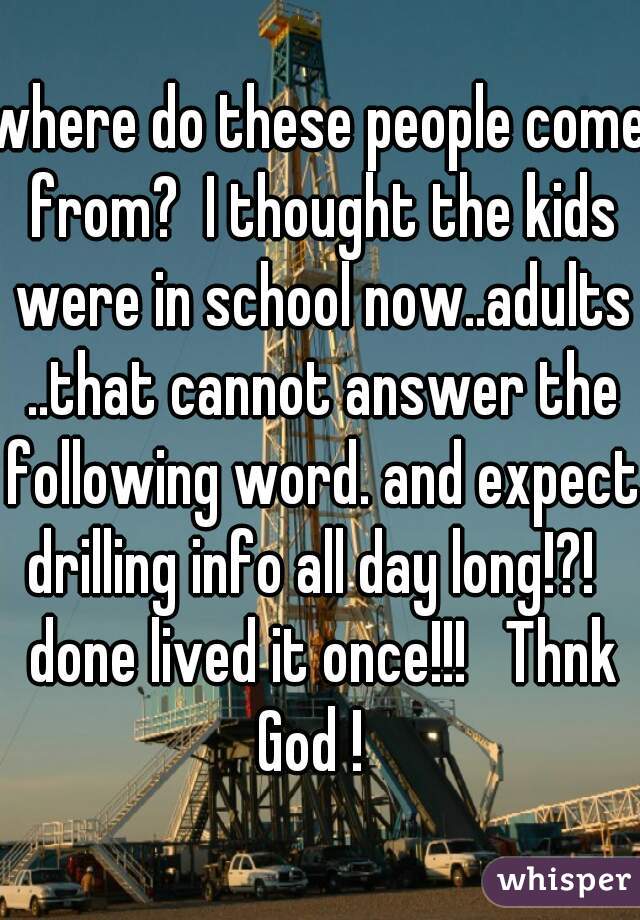 where do these people come from?  I thought the kids were in school now..adults ..that cannot answer the following word. and expect drilling info all day long!?!   done lived it once!!!   Thnk God !  