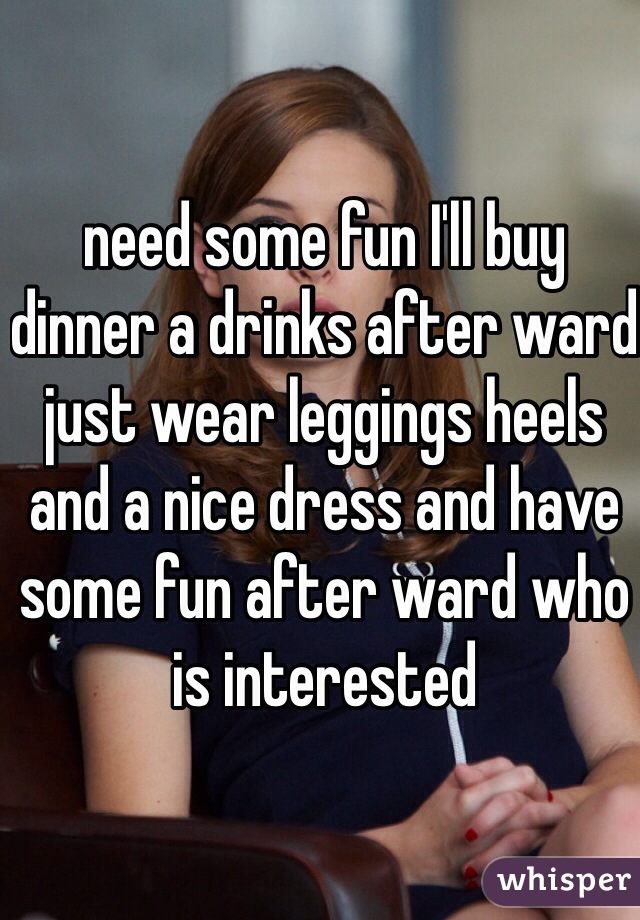 need some fun I'll buy dinner a drinks after ward just wear leggings heels and a nice dress and have some fun after ward who is interested