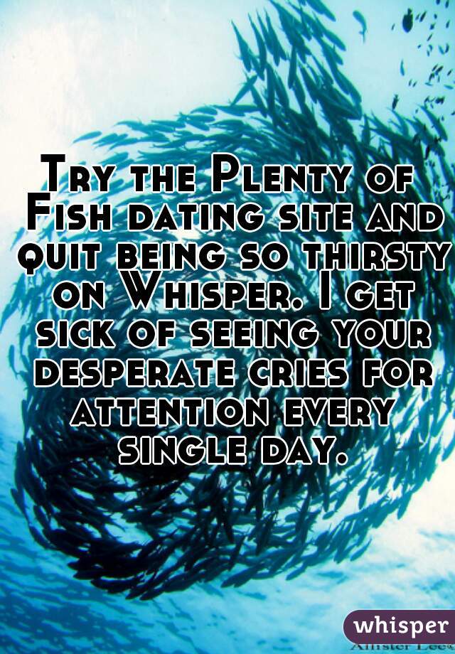 Try the Plenty of Fish dating site and quit being so thirsty on Whisper. I get sick of seeing your desperate cries for attention every single day.