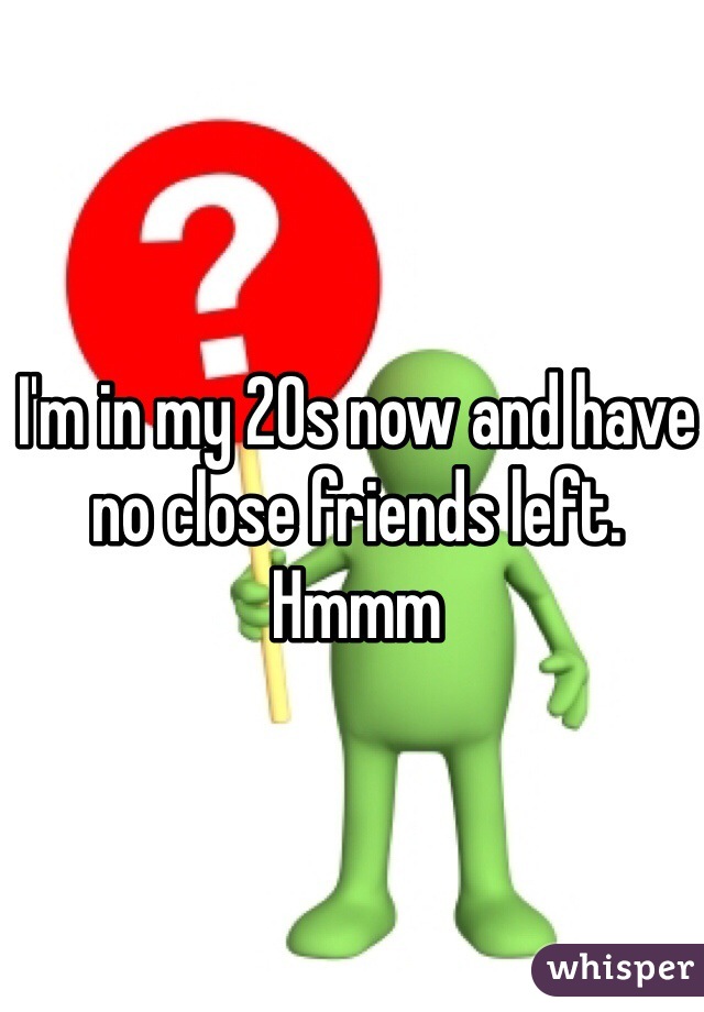 I'm in my 20s now and have no close friends left. Hmmm 