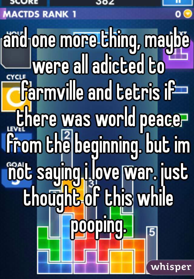 and one more thing, maybe were all adicted to farmville and tetris if there was world peace from the beginning. but im not saying i love war. just thought of this while pooping.