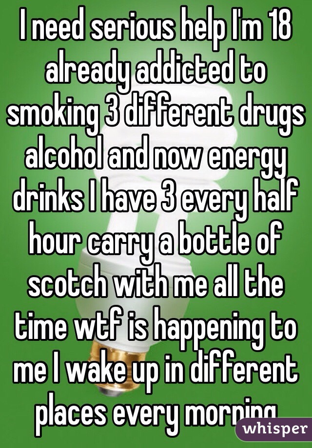 I need serious help I'm 18 already addicted to smoking 3 different drugs alcohol and now energy drinks I have 3 every half hour carry a bottle of scotch with me all the time wtf is happening to me I wake up in different  places every morning 