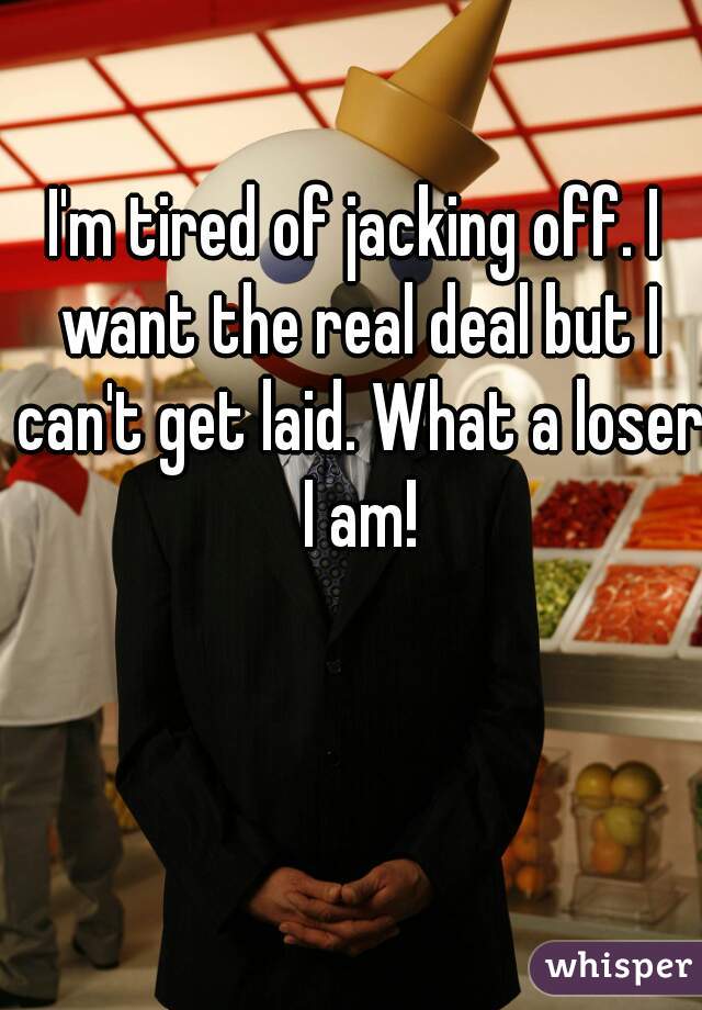 I'm tired of jacking off. I want the real deal but I can't get laid. What a loser I am!