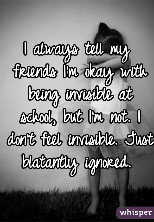 I always tell my friends I'm okay with being invisible at school, but I'm not. I don't feel invisible. Just blatantly ignored. 
