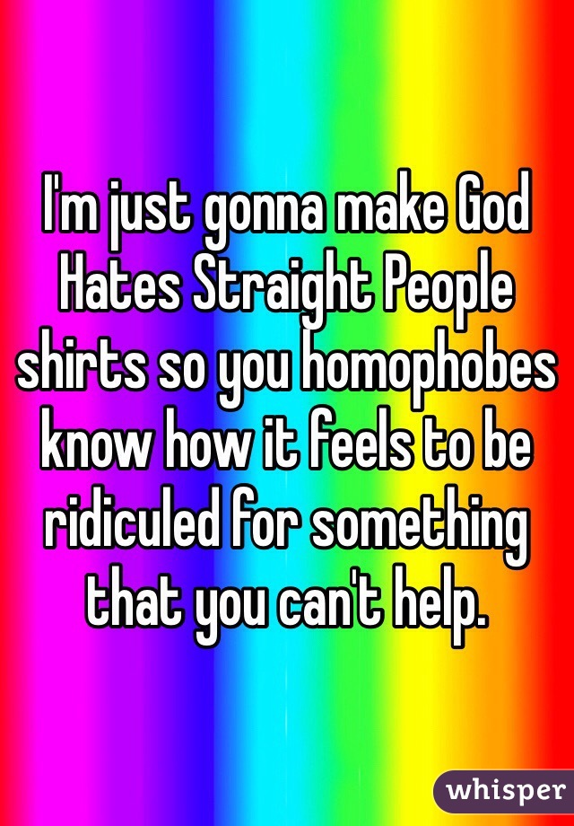 I'm just gonna make God Hates Straight People shirts so you homophobes know how it feels to be ridiculed for something that you can't help. 