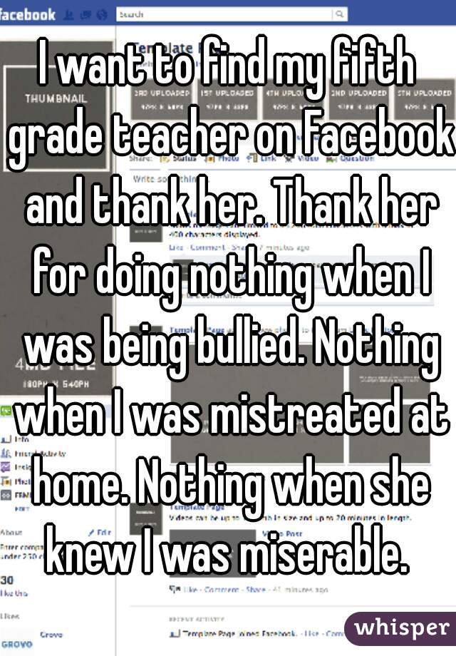 I want to find my fifth grade teacher on Facebook and thank her. Thank her for doing nothing when I was being bullied. Nothing when I was mistreated at home. Nothing when she knew I was miserable. 