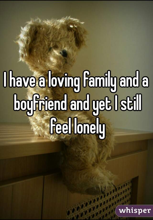 I have a loving family and a boyfriend and yet I still feel lonely