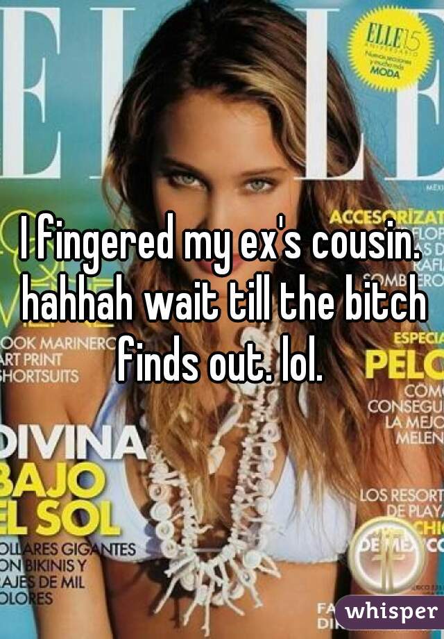 I fingered my ex's cousin. hahhah wait till the bitch finds out. lol. 