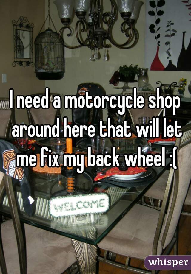 I need a motorcycle shop around here that will let me fix my back wheel :(