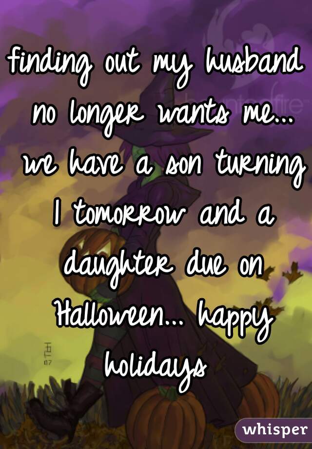 finding out my husband no longer wants me... we have a son turning 1 tomorrow and a daughter due on Halloween... happy holidays 