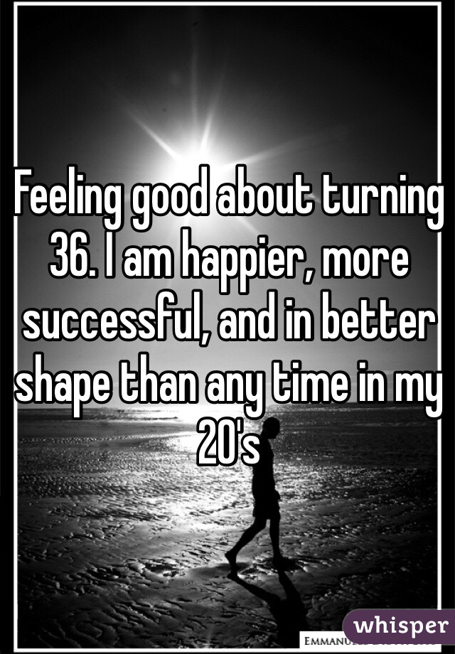 Feeling good about turning 36. I am happier, more successful, and in better shape than any time in my 20's