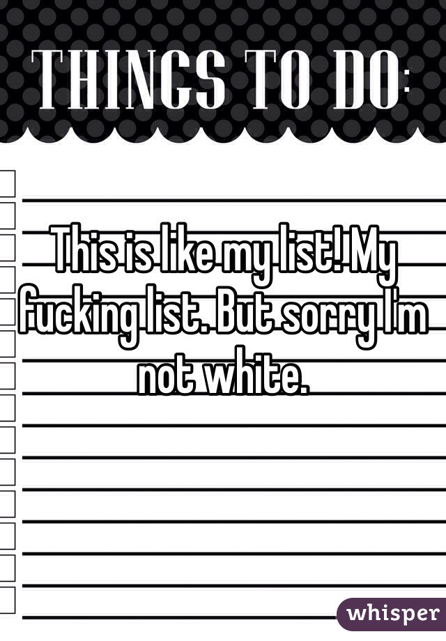 This is like my list! My fucking list. But sorry I'm not white.