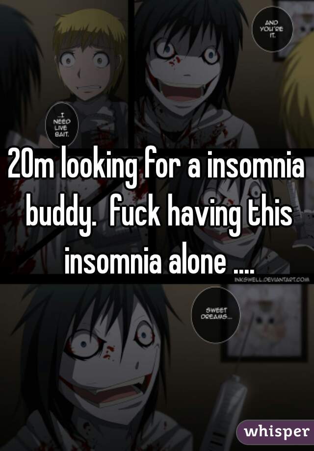 20m looking for a insomnia buddy.  fuck having this insomnia alone ....