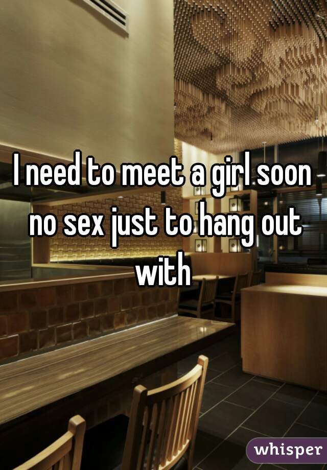 I need to meet a girl soon no sex just to hang out with 