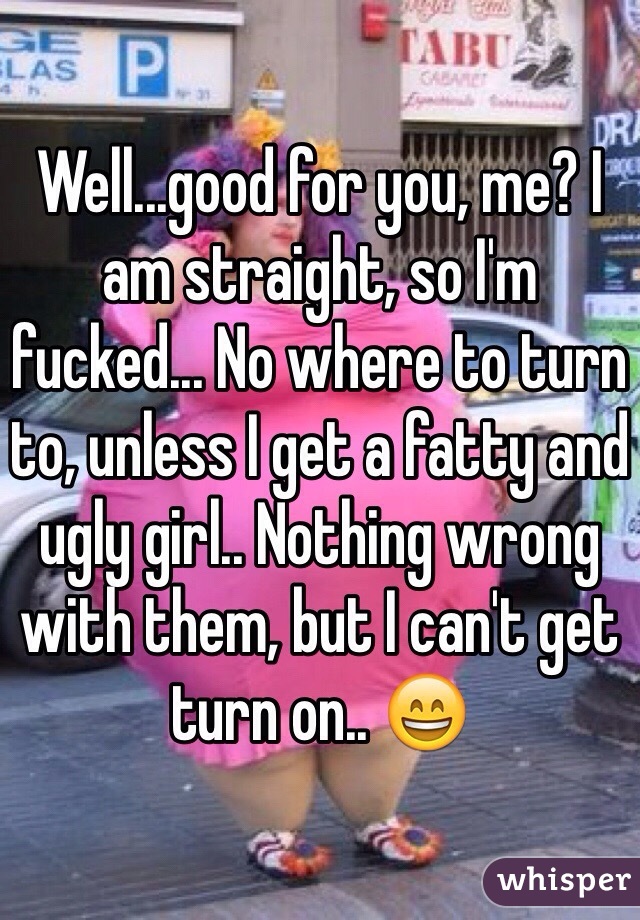 Well...good for you, me? I am straight, so I'm fucked... No where to turn to, unless I get a fatty and ugly girl.. Nothing wrong with them, but I can't get turn on.. 😄