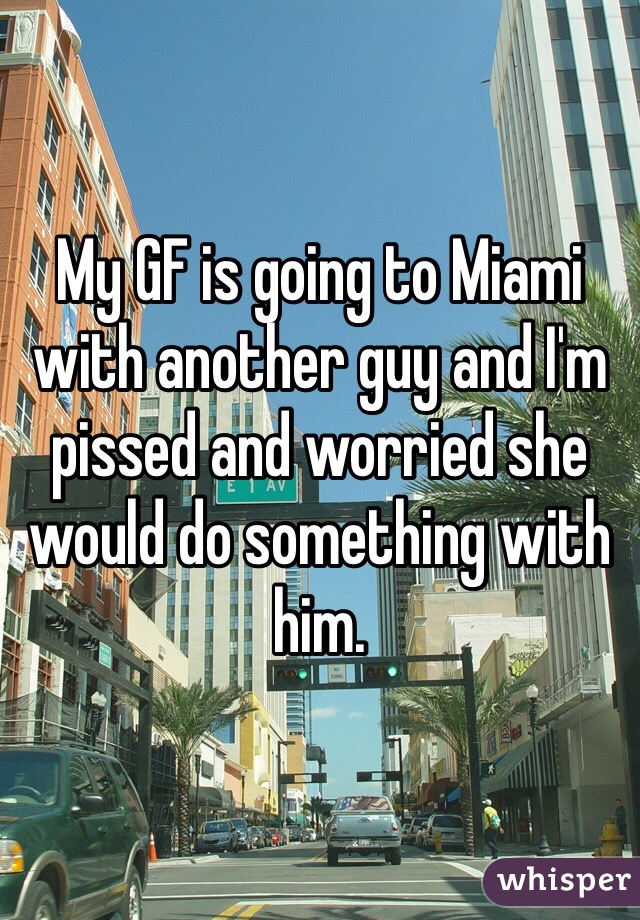 My GF is going to Miami with another guy and I'm pissed and worried she would do something with him.