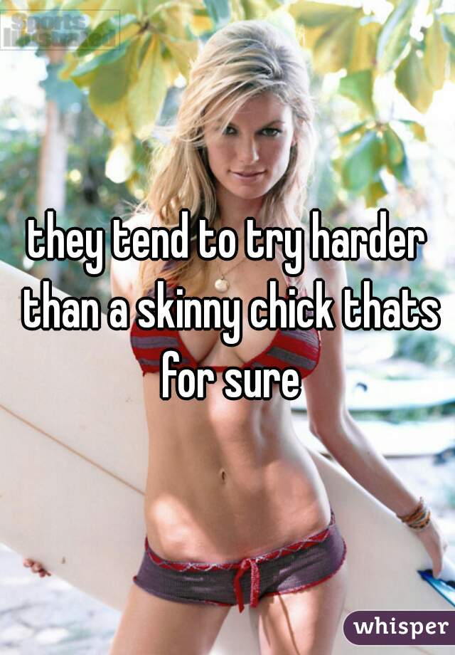 they tend to try harder than a skinny chick thats for sure