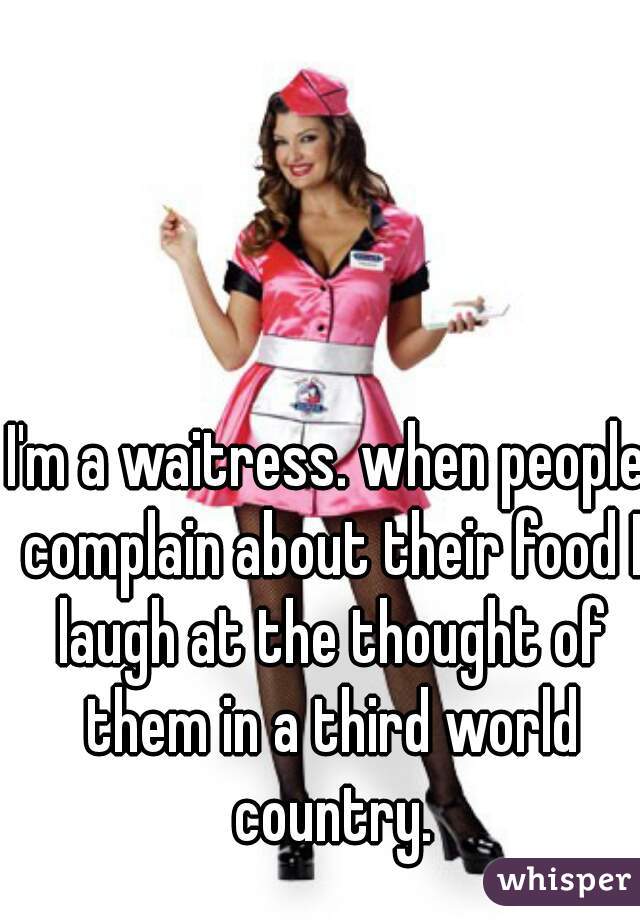I'm a waitress. when people complain about their food I laugh at the thought of them in a third world country.
