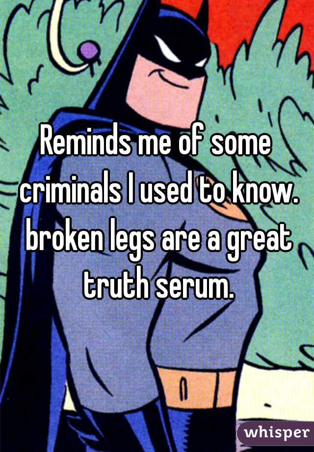 Reminds me of some criminals I used to know. broken legs are a great truth serum.