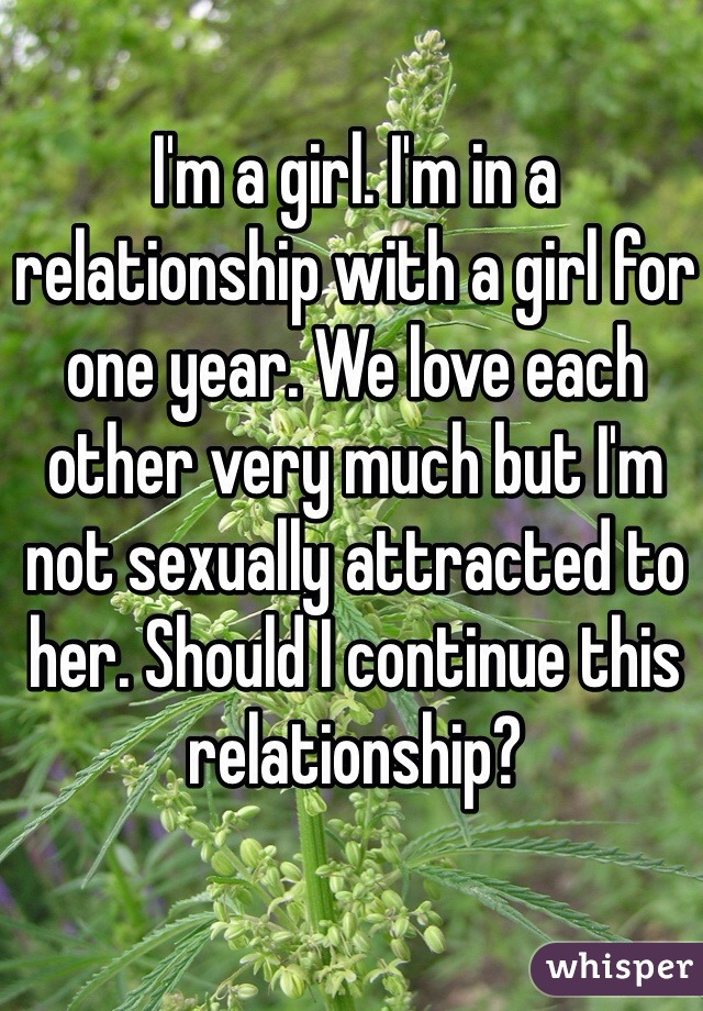 I'm a girl. I'm in a relationship with a girl for one year. We love each other very much but I'm not sexually attracted to her. Should I continue this relationship? 
