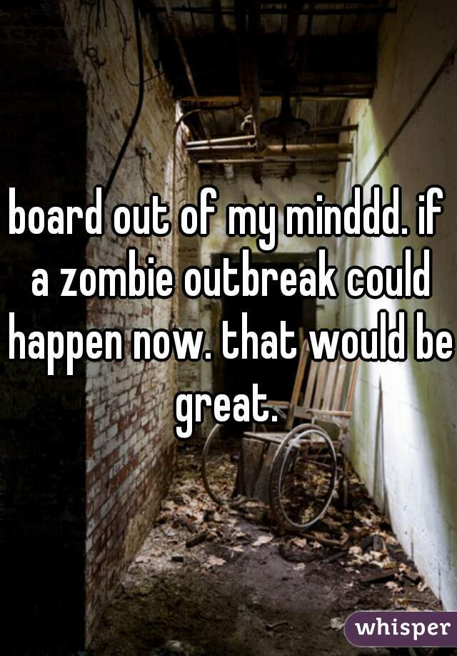 board out of my minddd. if a zombie outbreak could happen now. that would be great. 