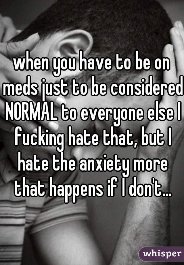 when you have to be on meds just to be considered NORMAL to everyone else I fucking hate that, but I hate the anxiety more that happens if I don't...