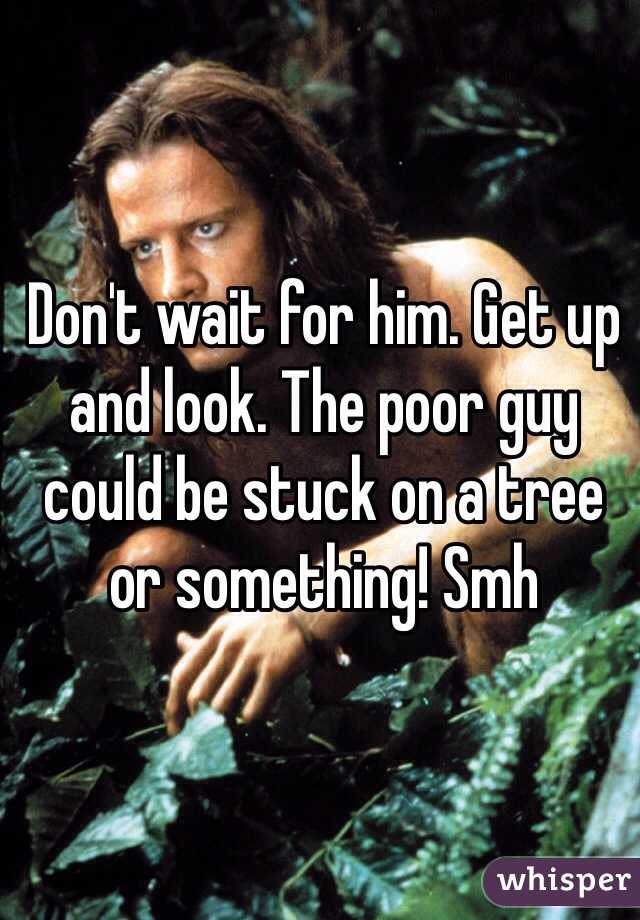Don't wait for him. Get up and look. The poor guy could be stuck on a tree or something! Smh