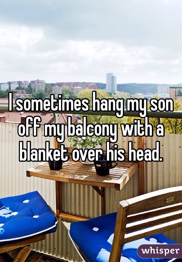 I sometimes hang my son off my balcony with a blanket over his head. 