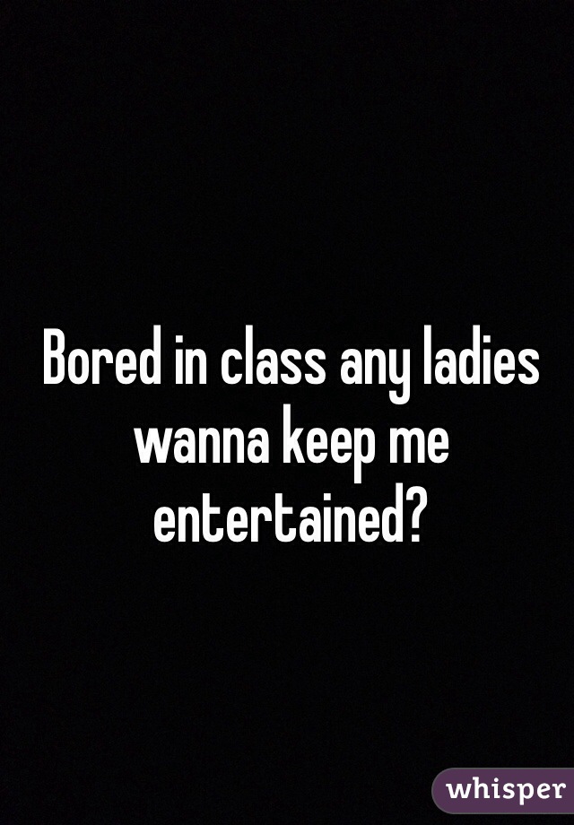 Bored in class any ladies wanna keep me entertained?