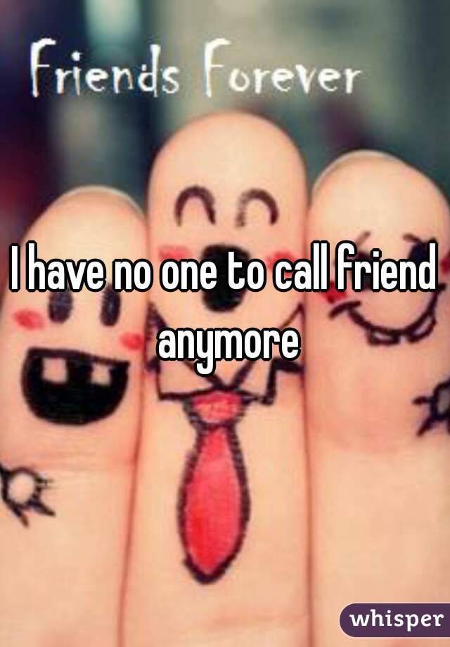 I have no one to call friend anymore