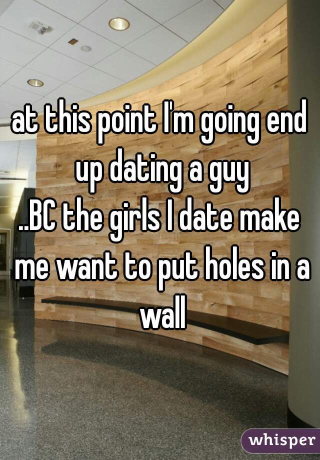 at this point I'm going end up dating a guy
..BC the girls I date make me want to put holes in a wall