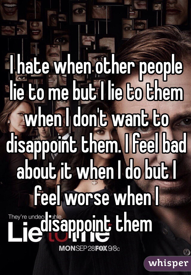I hate when other people lie to me but I lie to them when I don't want to disappoint them. I feel bad about it when I do but I feel worse when I disappoint them