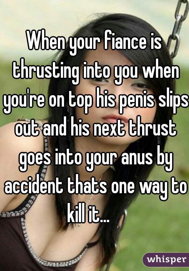 When your fiance is thrusting into you when you're on top his penis slips out and his next thrust goes into your anus by accident thats one way to kill it...    