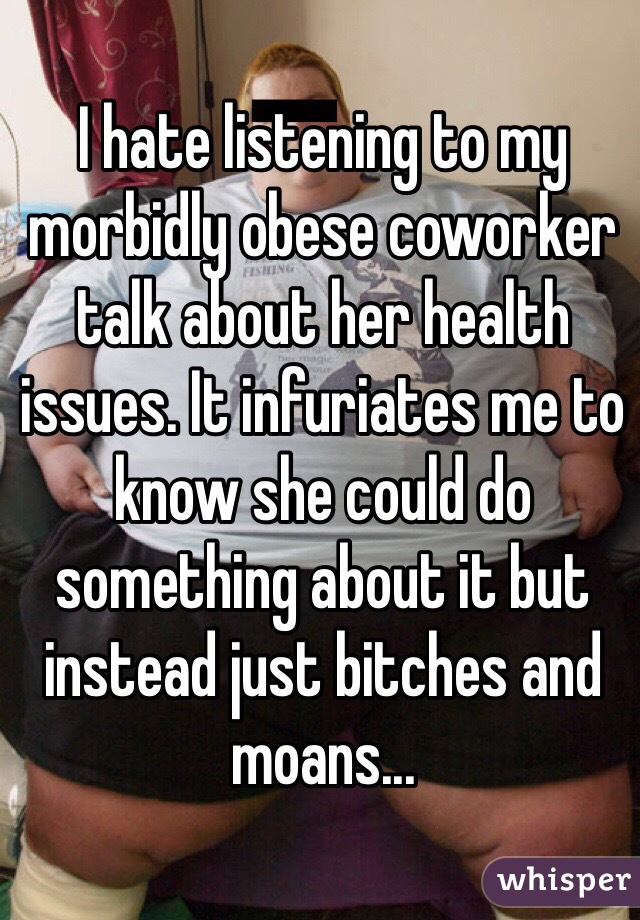 I hate listening to my morbidly obese coworker talk about her health issues. It infuriates me to know she could do something about it but instead just bitches and moans...