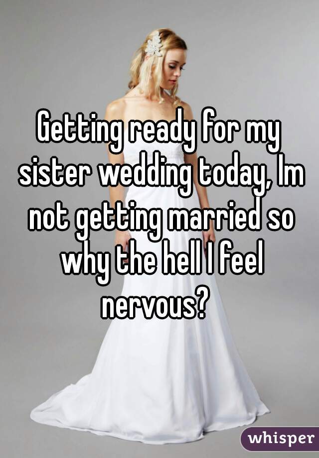 Getting ready for my sister wedding today, Im not getting married so why the hell I feel nervous?  