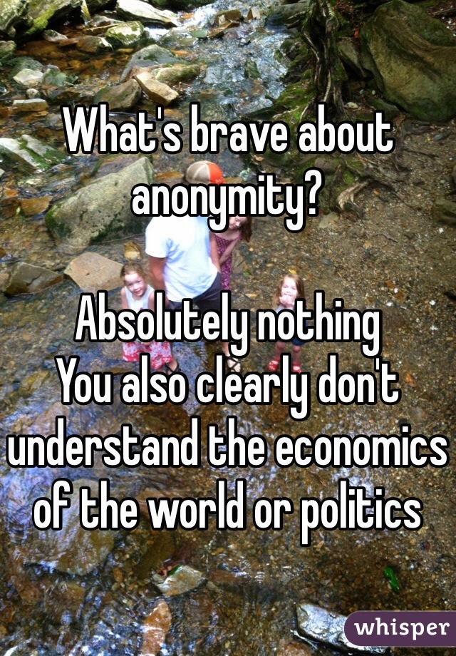 What's brave about anonymity? 

Absolutely nothing
You also clearly don't understand the economics of the world or politics