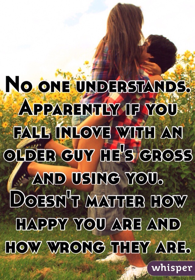 No one understands. Apparently if you fall inlove with an older guy he's gross and using you. Doesn't matter how happy you are and how wrong they are.