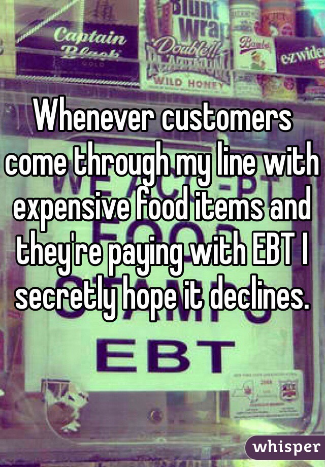 Whenever customers come through my line with expensive food items and they're paying with EBT I secretly hope it declines.