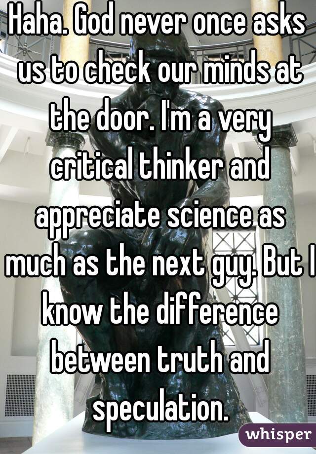 Haha. God never once asks us to check our minds at the door. I'm a very critical thinker and appreciate science as much as the next guy. But I know the difference between truth and speculation.