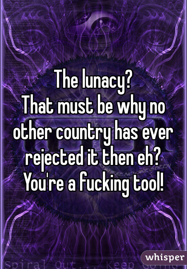 The lunacy? 
That must be why no other country has ever rejected it then eh?
You're a fucking tool! 