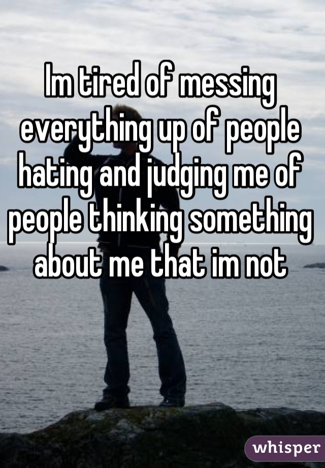 Im tired of messing everything up of people hating and judging me of  people thinking something about me that im not