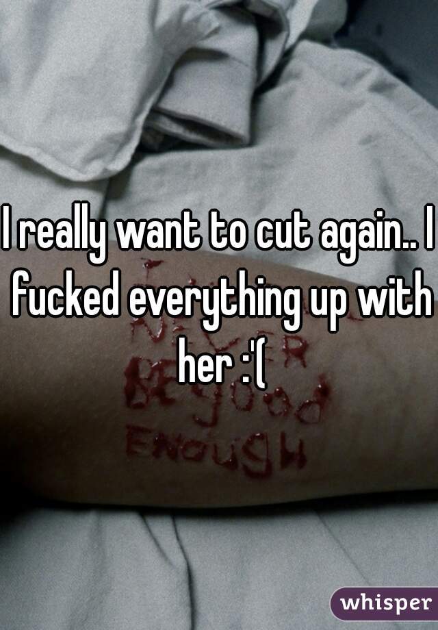 I really want to cut again.. I fucked everything up with her :'(